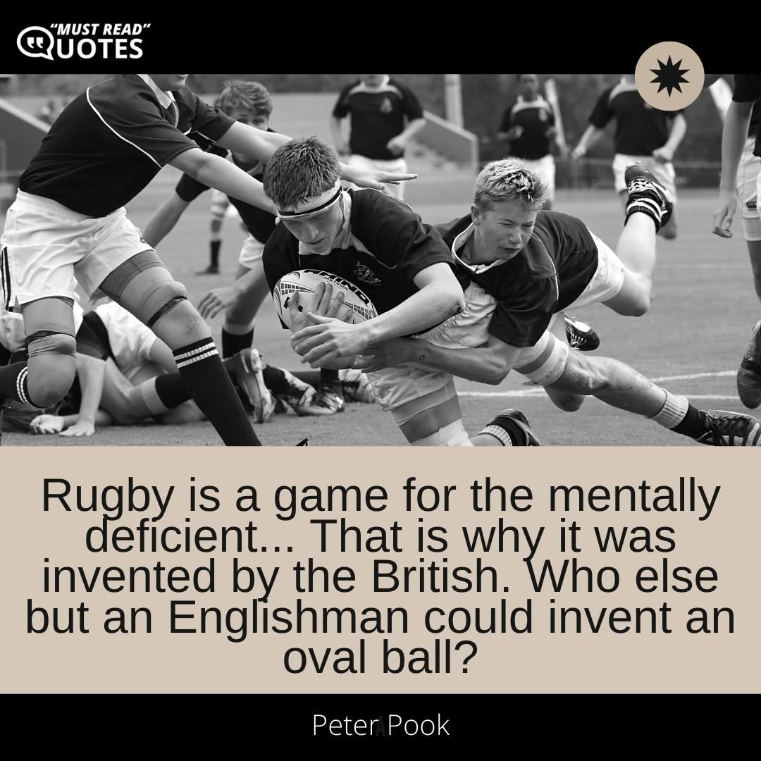 Rugby is a game for the mentally deficient... That is why it was invented by the British. Who else but an Englishman could invent an oval ball?