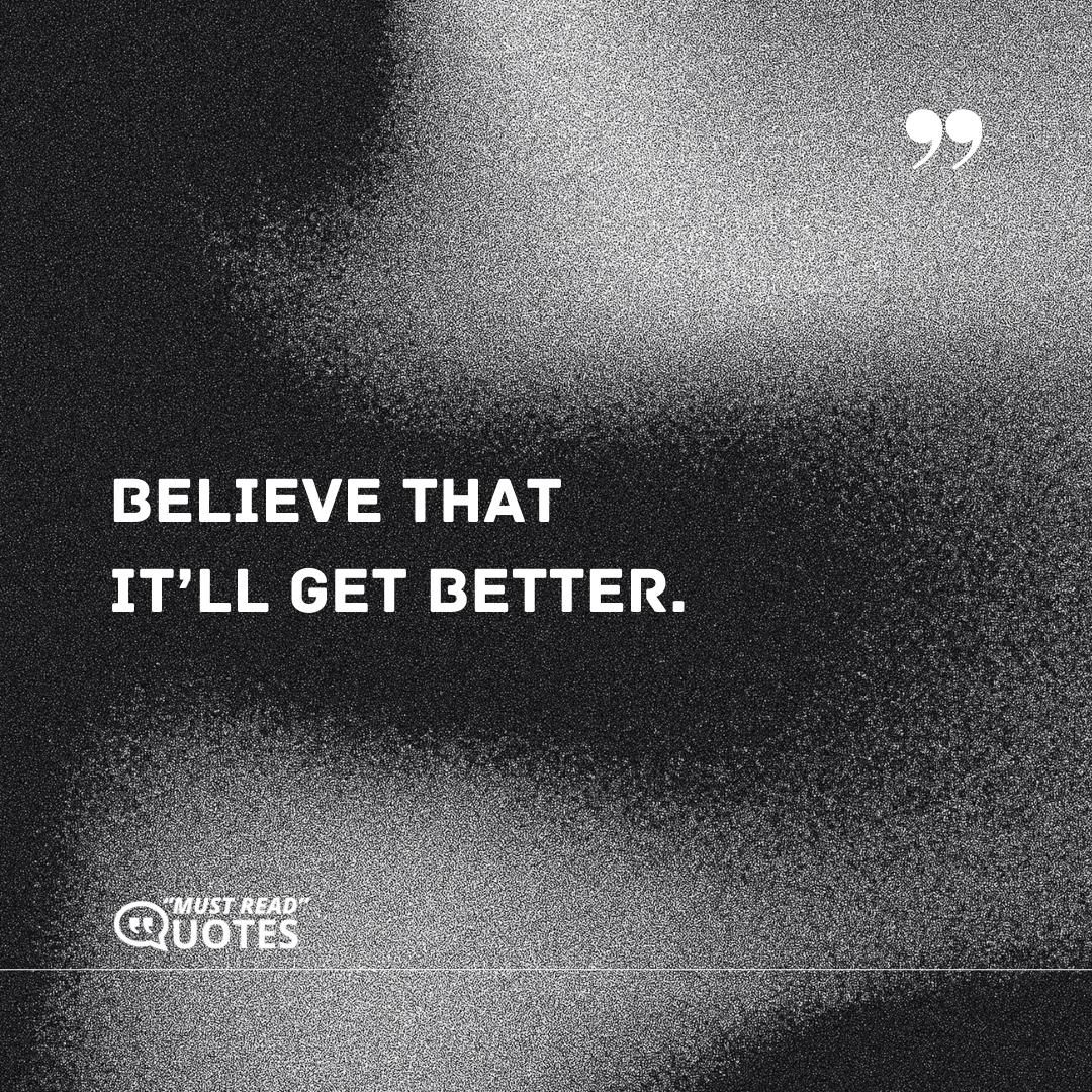 Believe that it’ll get better.