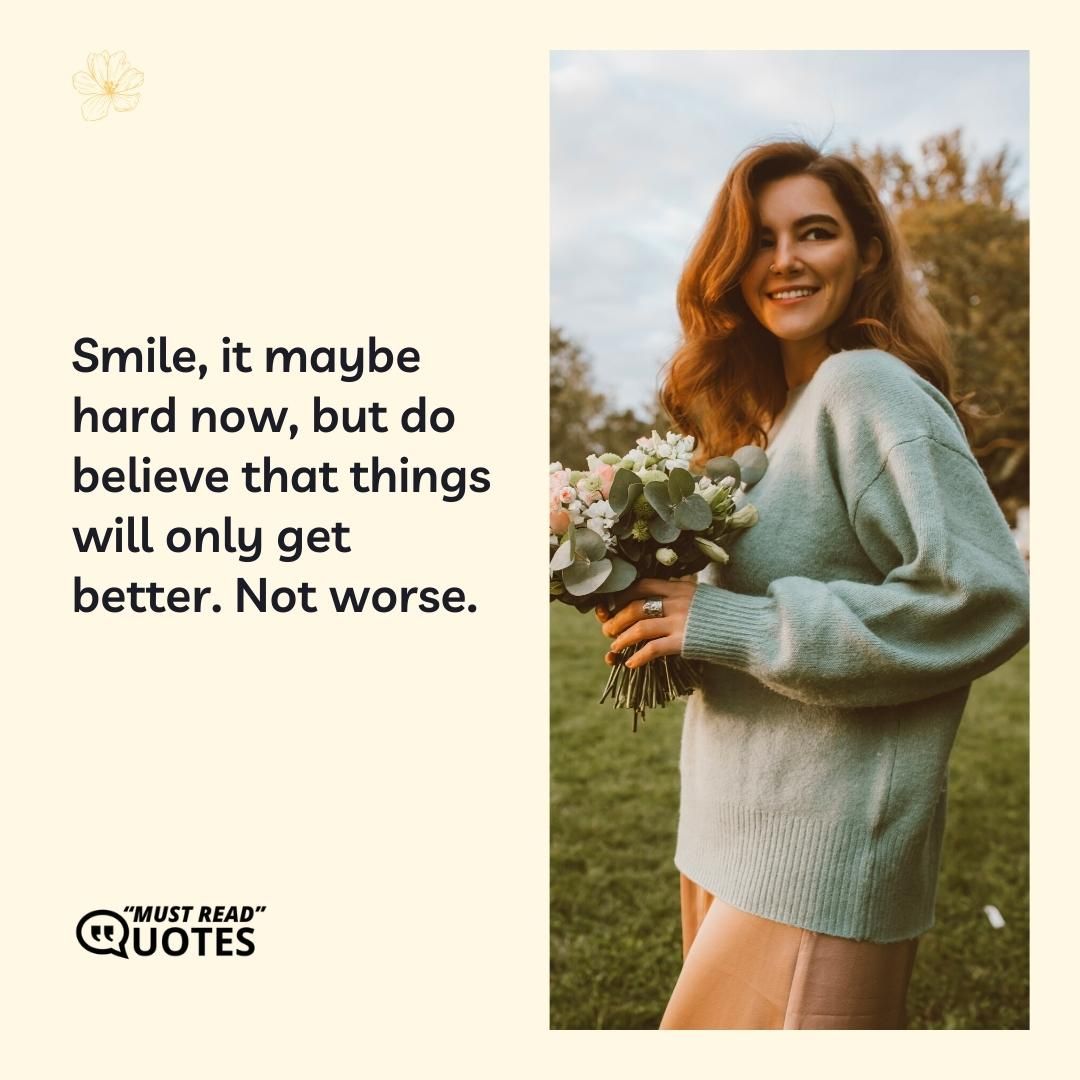 Smile, it maybe hard now, but do believe that things will only get better. Not worse.