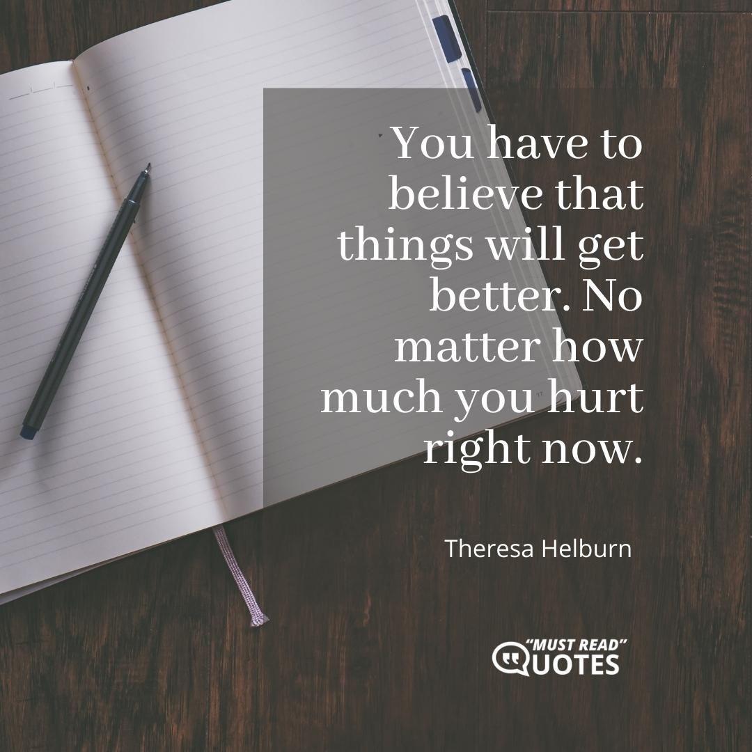 You have to believe that things will get better. No matter how much you hurt right now.