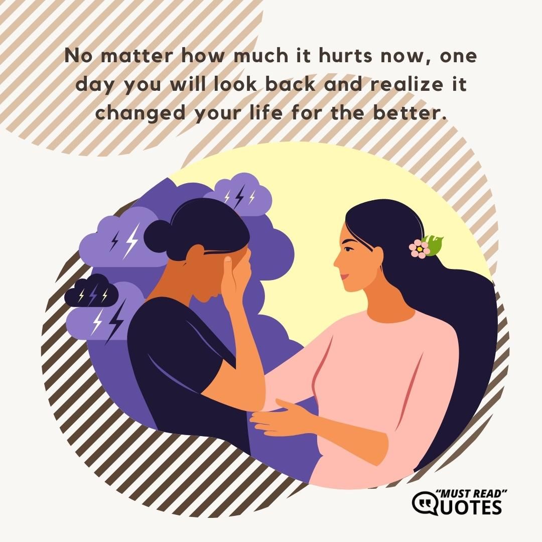 No matter how much it hurts now, one day you will look back and realize it changed your life for the better.