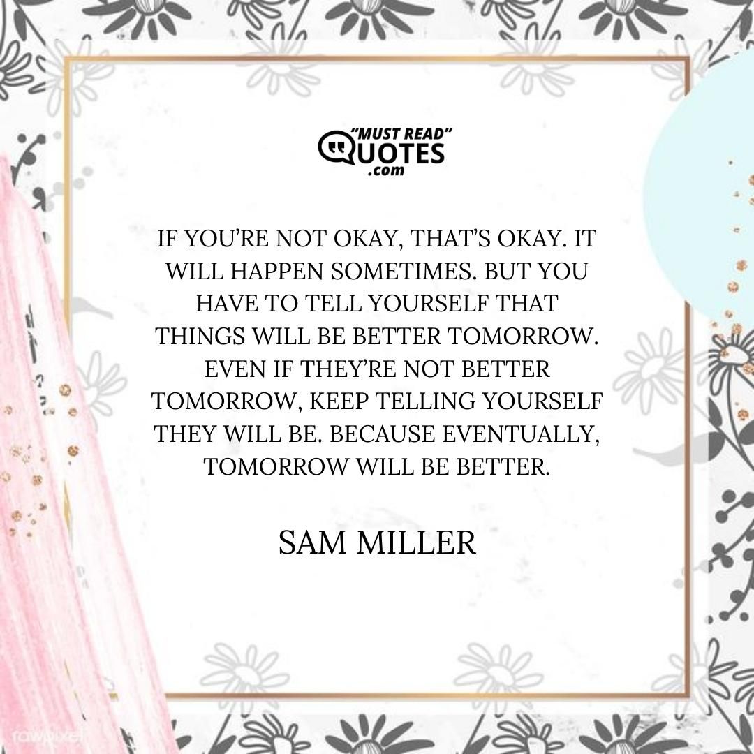 If you’re not okay, that’s okay. It will happen sometimes. But you have to tell yourself that things will be better tomorrow. Even if they’re not better tomorrow, keep telling yourself they will be. Because eventually, tomorrow will be better.