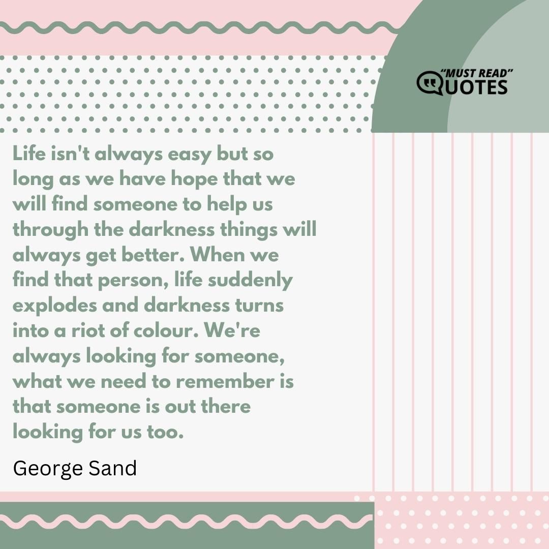 Life isn't always easy but so long as we have hope that we will find someone to help us through the darkness things will always get better. When we find that person, life suddenly explodes and darkness turns into a riot of colour. We're always looking for someone, what we need to remember is that someone is out there looking for us too.