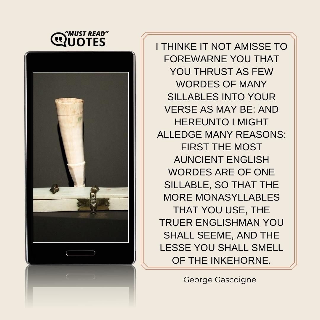 I thinke it not amisse to forewarne you that you thrust as few wordes of many sillables into your verse as may be: and hereunto I might alledge many reasons: first the most auncient English wordes are of one sillable, so that the more monasyllables that you use, the truer Englishman you shall seeme, and the lesse you shall smell of the Inkehorne.