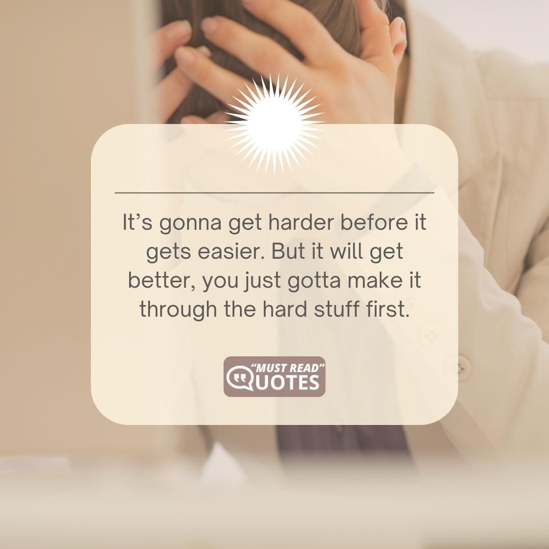 It’s gonna get harder before it gets easier. But it will get better, you just gotta make it through the hard stuff first.