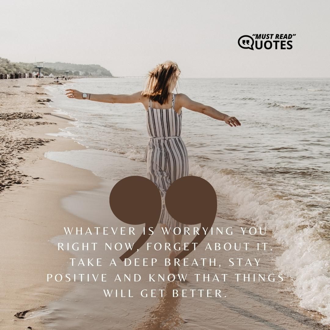 Whatever is worrying you right now, forget about it. Take a deep breath, stay positive and know that things will get better.