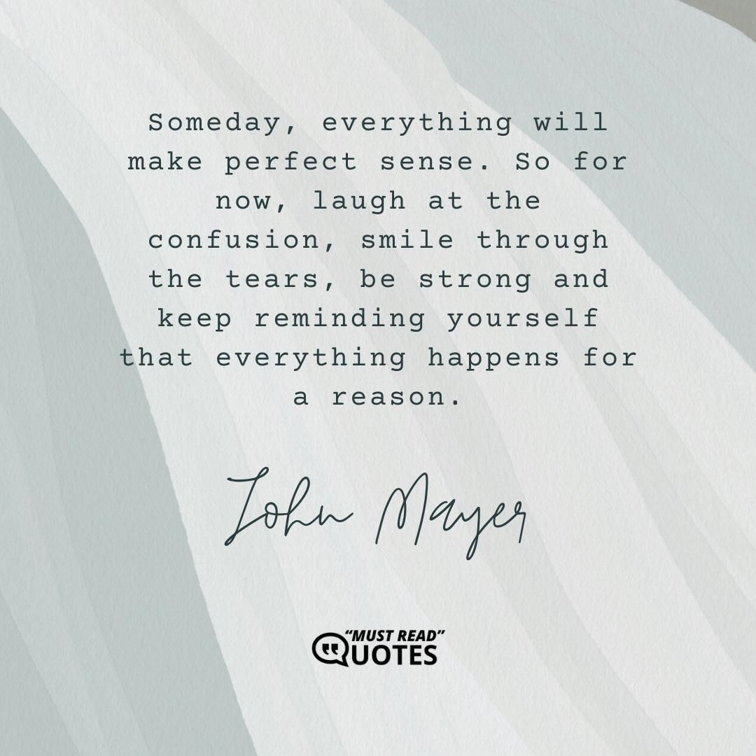 Someday, everything will make perfect sense. So for now, laugh at the confusion, smile through the tears, be strong and keep reminding yourself that everything happens for a reason.