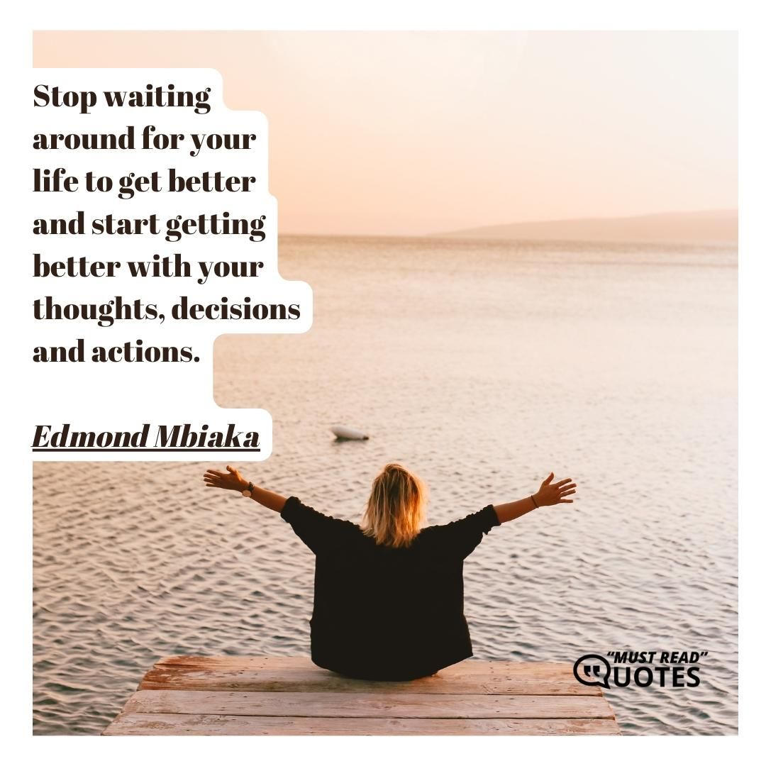Stop waiting around for your life to get better and start getting better with your thoughts, decisions and actions.