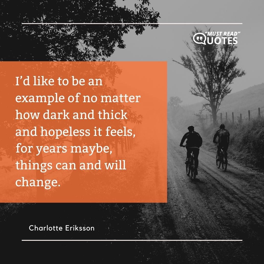 I’d like to be an example of no matter how dark and thick and hopeless it feels, for years maybe, things can and will change.
