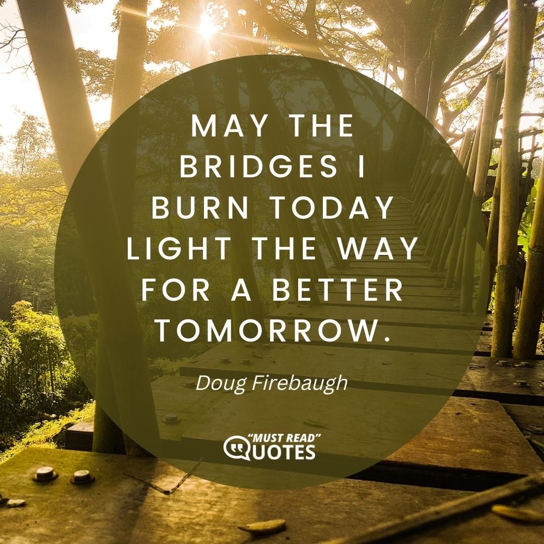 May the bridges I burn today light the way for a better tomorrow.