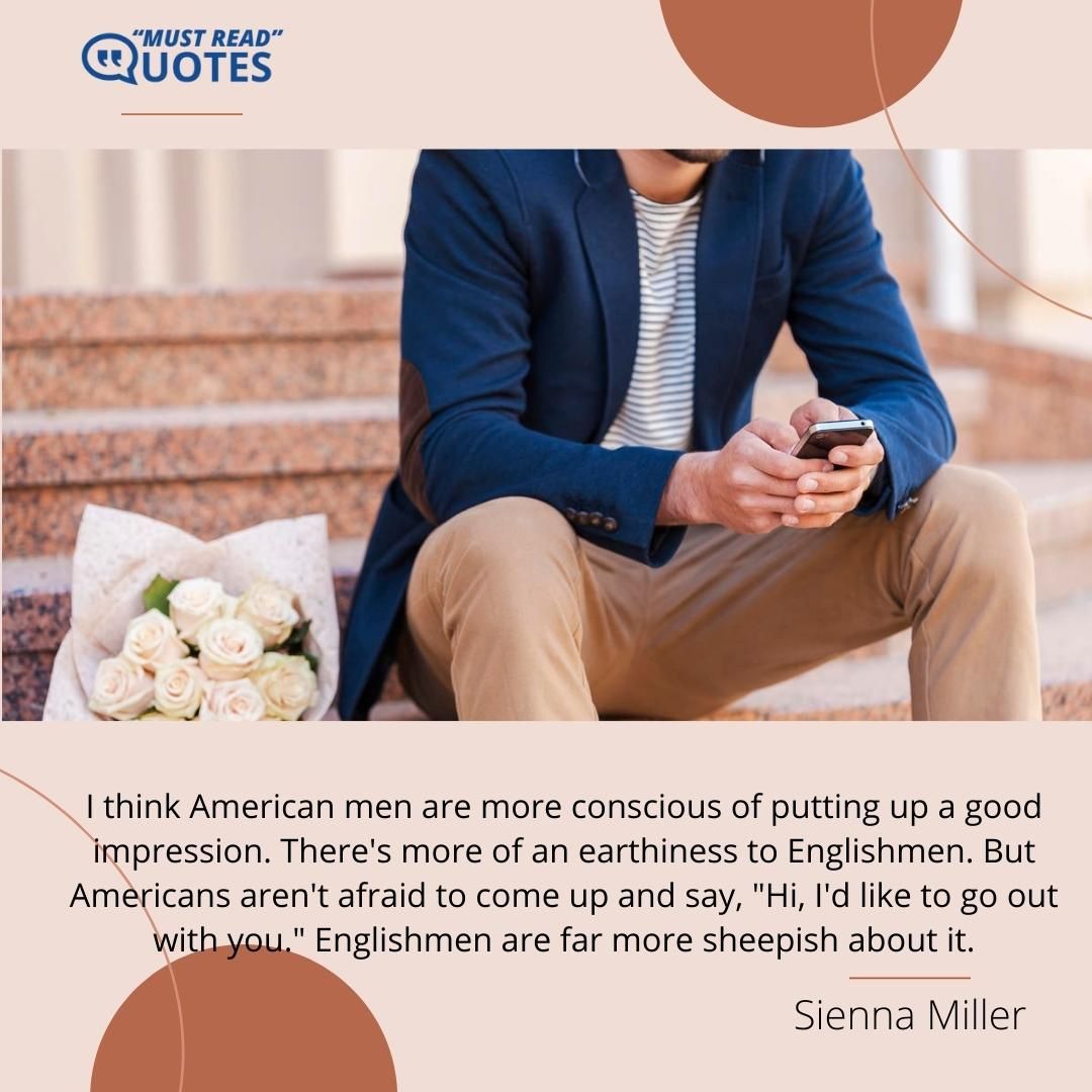 I think American men are more conscious of putting up a good impression. There's more of an earthiness to Englishmen. But Americans aren't afraid to come up and say, "Hi, I'd like to go out with you." Englishmen are far more sheepish about it.
