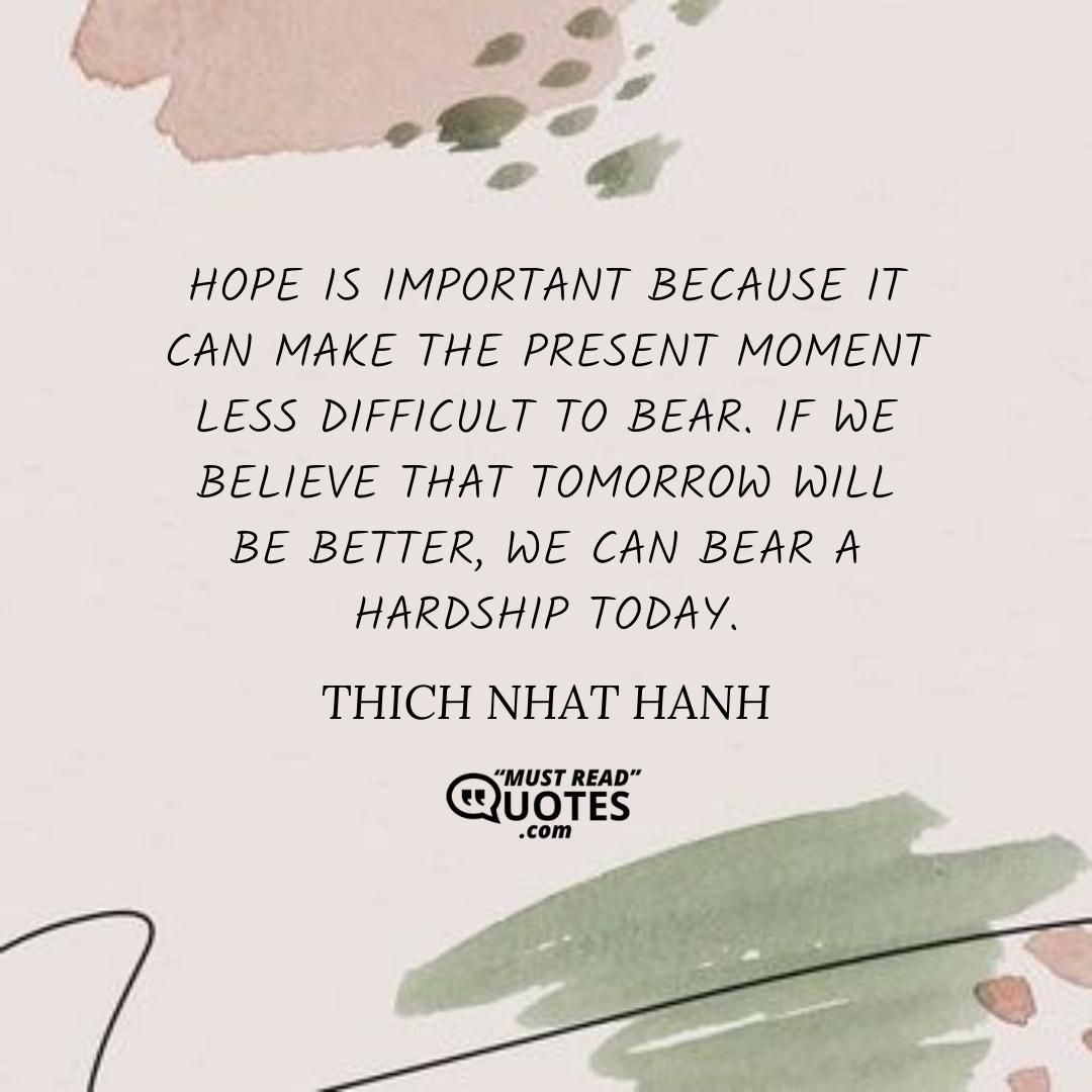 Hope is important because it can make the present moment less difficult to bear. If we believe that tomorrow will be better, we can bear a hardship today.