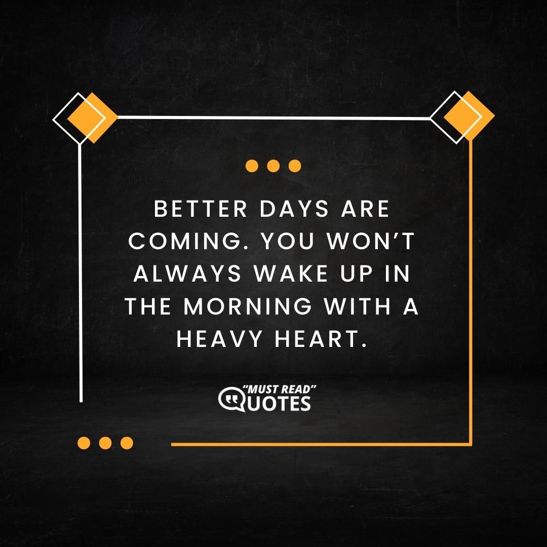Better days are coming. You won’t always wake up in the morning with a heavy heart.