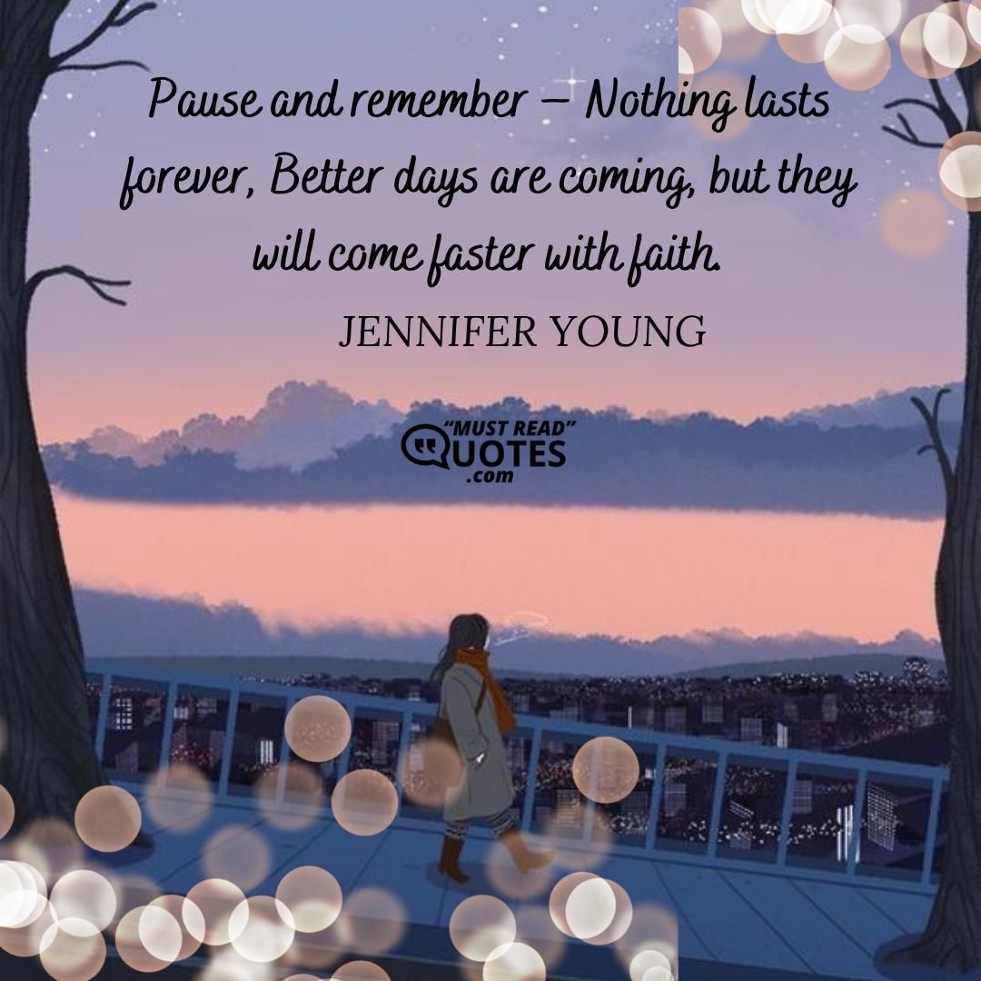 Pause and remember – Nothing lasts forever, Better days are coming, but they will come faster with faith.