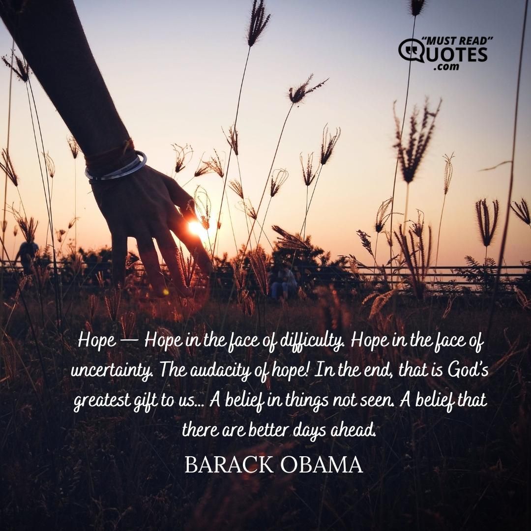 Hope — Hope in the face of difficulty. Hope in the face of uncertainty. The audacity of hope! In the end, that is God’s greatest gift to us… A belief in things not seen. A belief that there are better days ahead.