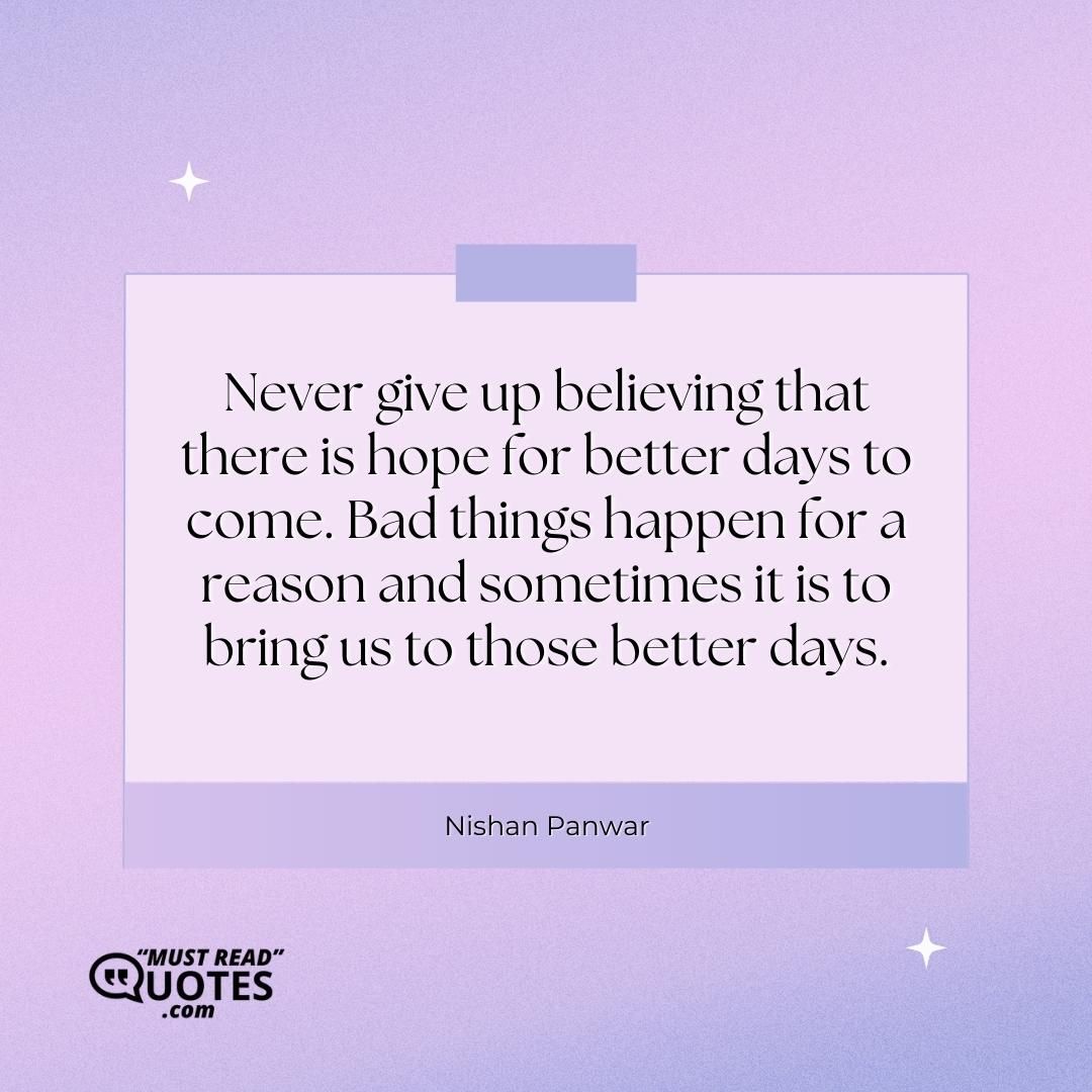 Never give up believing that there is hope for better days to come. Bad things happen for a reason and sometimes it is to bring us to those better days.