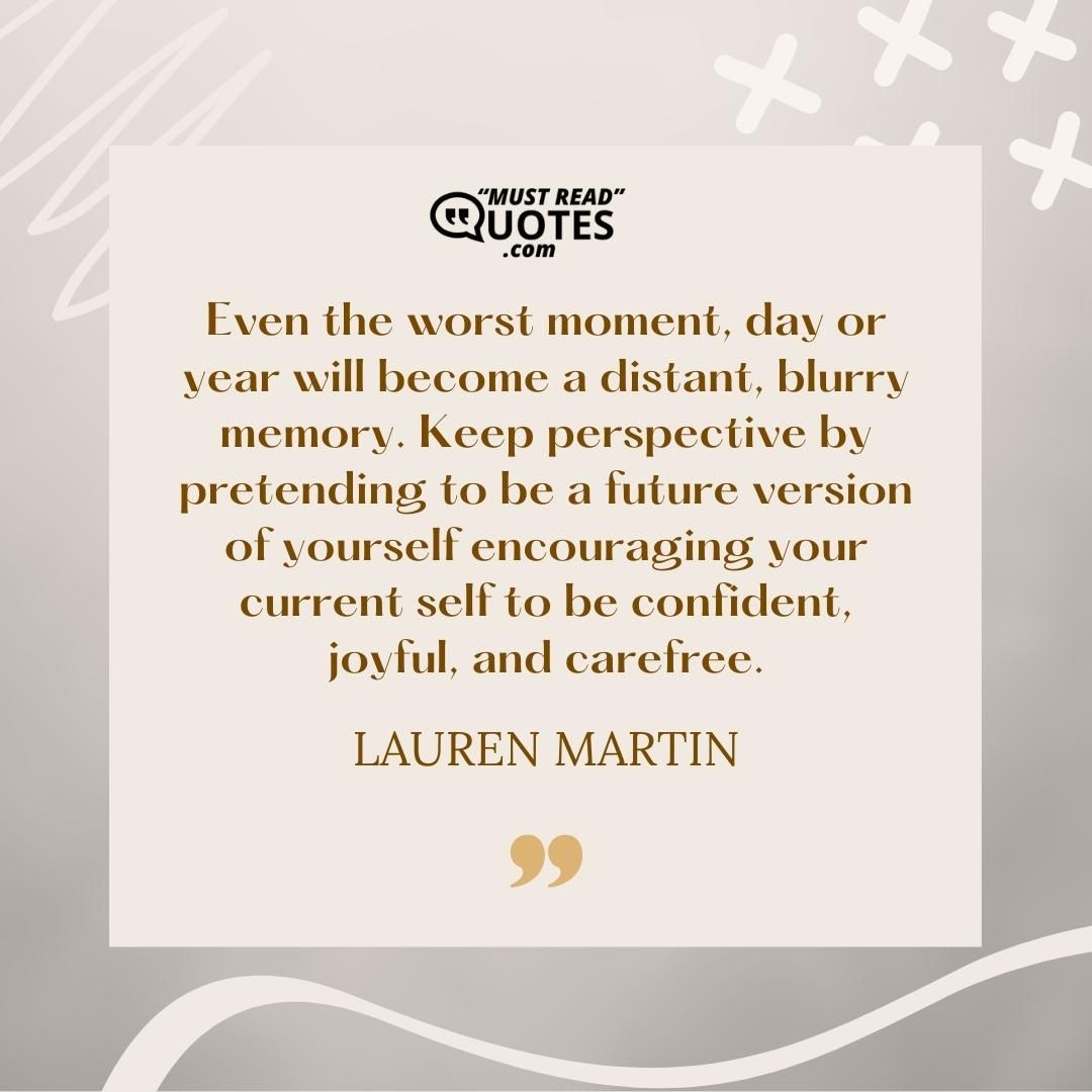Even the worst moment, day or year will become a distant, blurry memory. Keep perspective by pretending to be a future version of yourself encouraging your current self to be confident, joyful, and carefree.