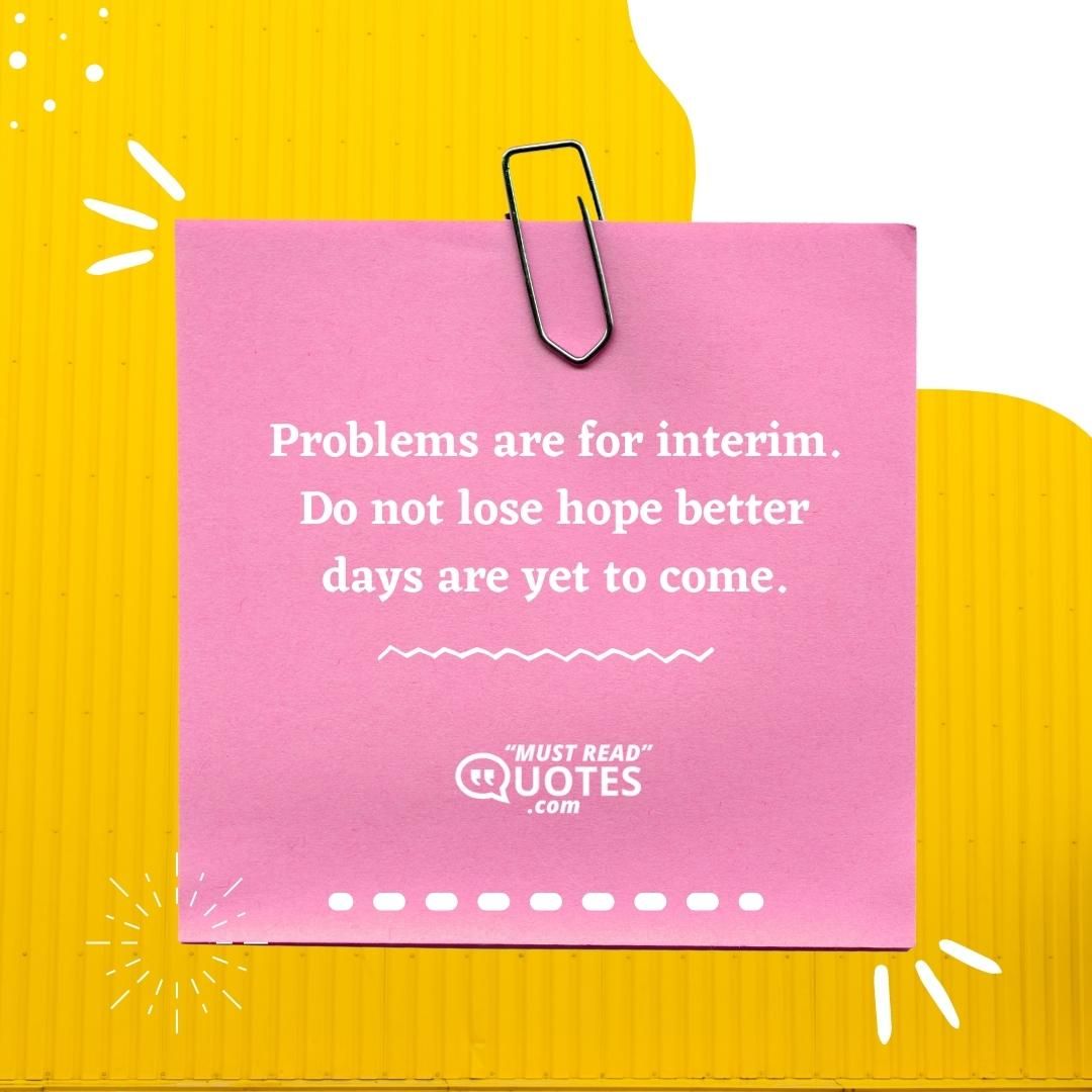 Problems are for interim. Do not lose hope better days are yet to come.
