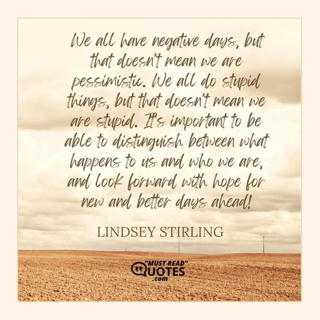We all have negative days, but that doesn’t mean we are pessimistic. We all do stupid things, but that doesn’t mean we are stupid. It’s important to be able to distinguish between what happens to us and who we are, and look forward with hope for new and better days ahead!