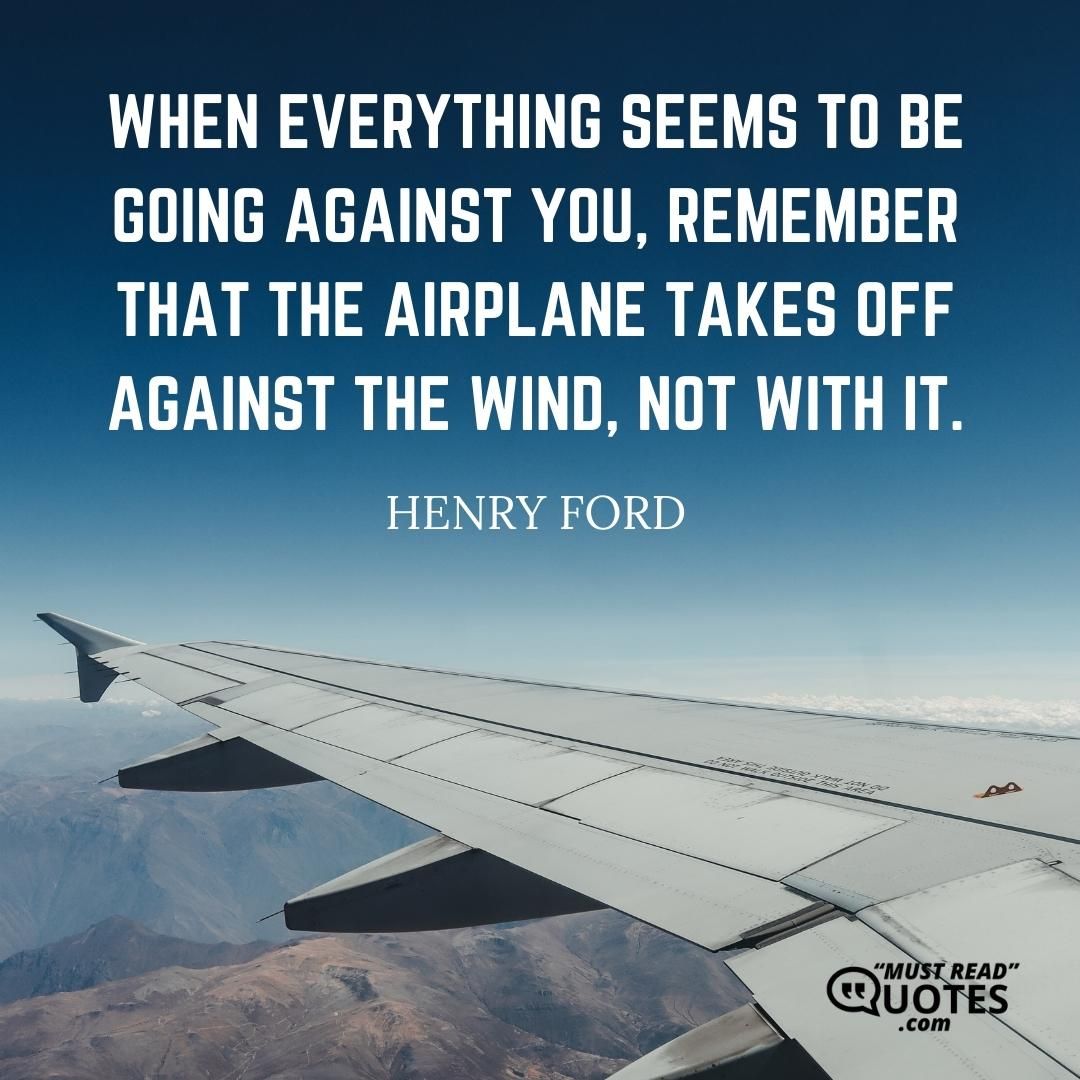 When everything seems to be going against you, remember that the airplane takes off against the wind, not with it.