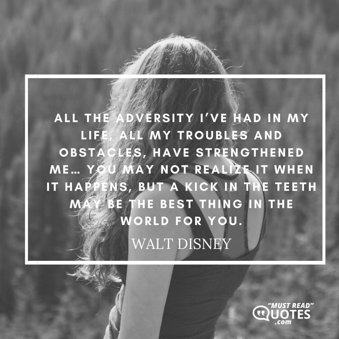All the adversity I’ve had in my life, all my troubles and obstacles, have strengthened me… You may not realize it when it happens, but a kick in the teeth may be the best thing in the world for you.