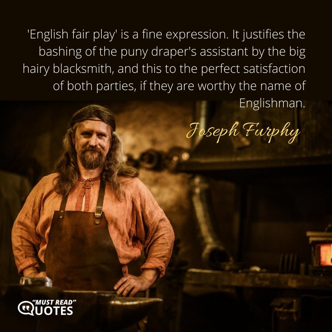 'English fair play' is a fine expression. It justifies the bashing of the puny draper's assistant by the big hairy blacksmith, and this to the perfect satisfaction of both parties, if they are worthy the name of Englishman.