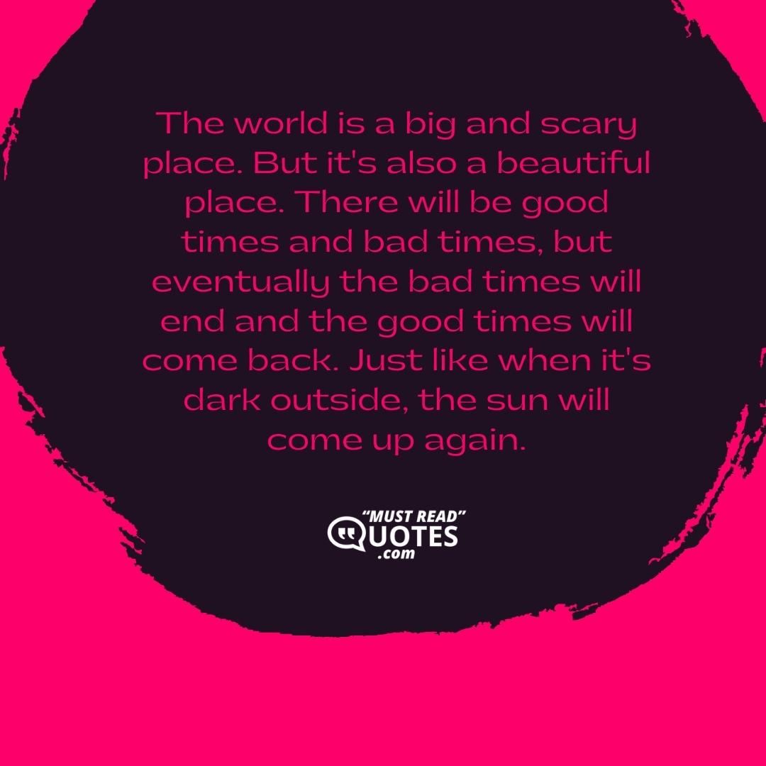 The world is a big and scary place. But it's also a beautiful place. There will be good times and bad times, but eventually the bad times will end and the good times will come back. Just like when it's dark outside, the sun will come up again.