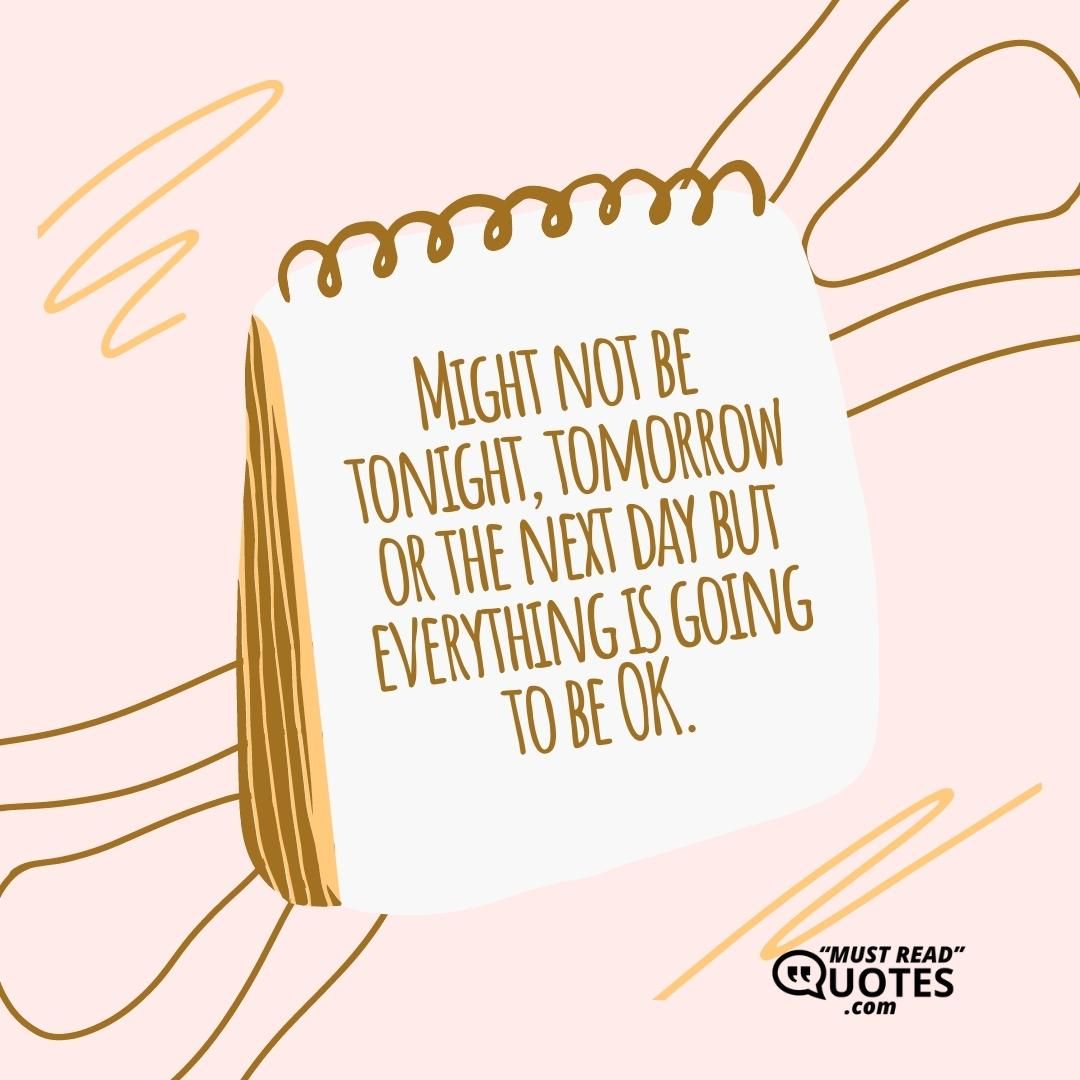 Might not be tonight, tomorrow or the next day but everything is going to be OK.