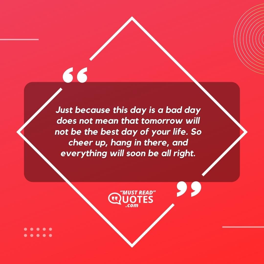 Just because this day is a bad day does not mean that tomorrow will not be the best day of your life. So cheer up, hang in there, and everything will soon be all right.