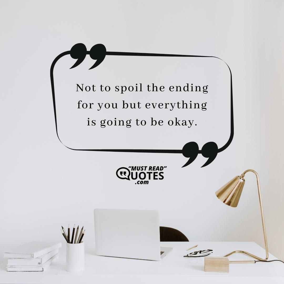 Not to spoil the ending for you but everything is going to be okay.