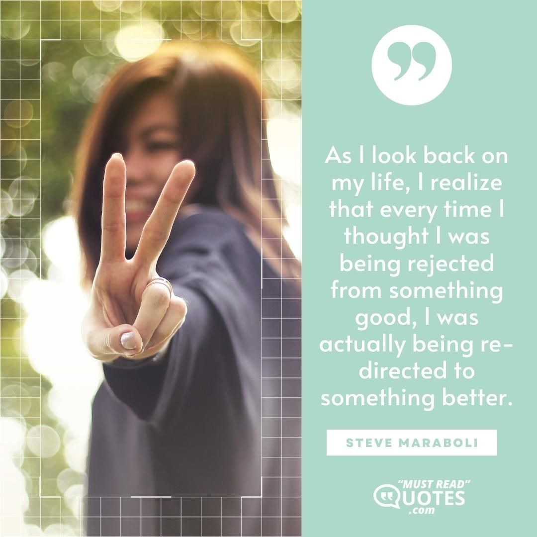As I look back on my life, I realize that every time I thought I was being rejected from something good, I was actually being re-directed to something better.