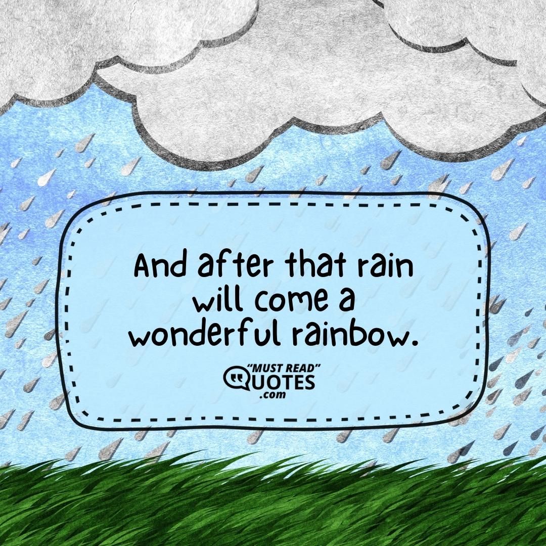 And after that rain will come a wonderful rainbow.
