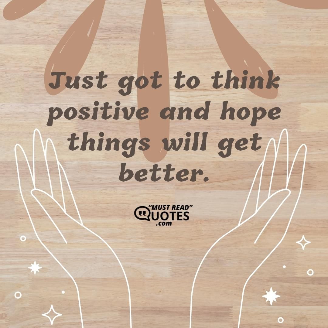 Just got to think positive and hope things will get better.