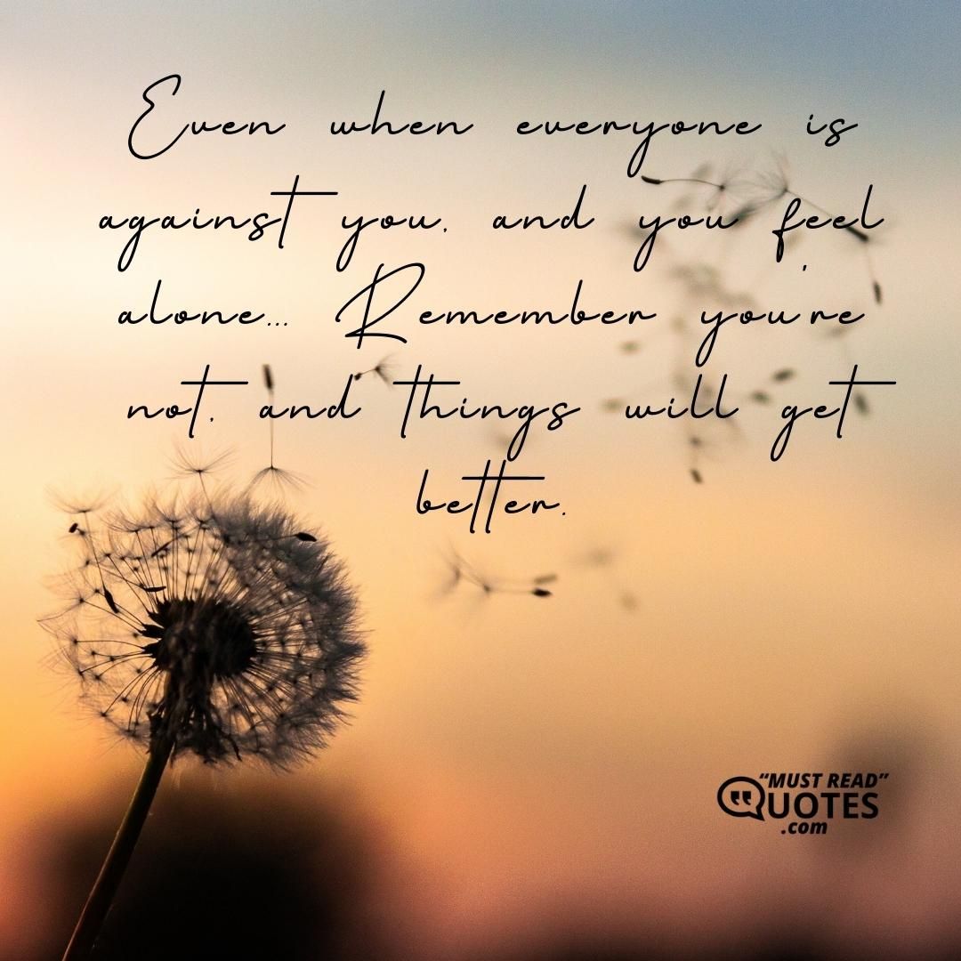 Even when everyone is against you, and you feel alone... Remember you're not, and things will get better.