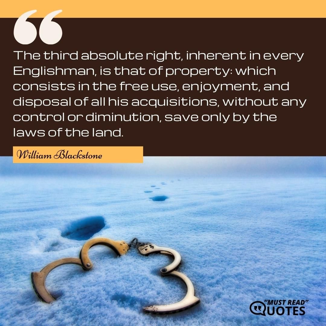 The third absolute right, inherent in every Englishman, is that of property: which consists in the free use, enjoyment, and disposal of all his acquisitions, without any control or diminution, save only by the laws of the land.