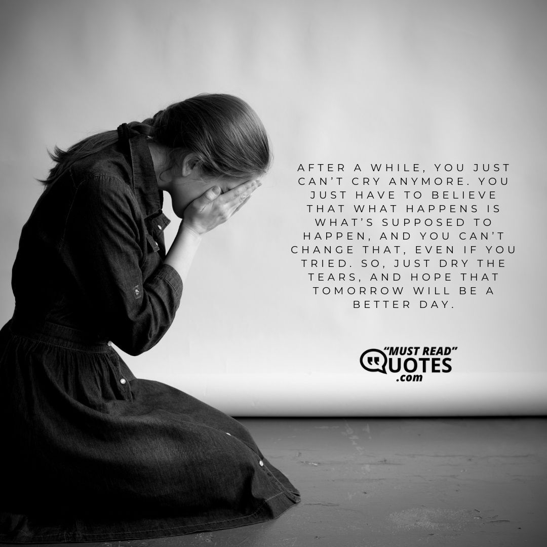 After a while, you just can’t cry anymore. You just have to believe that what happens is what’s supposed to happen, and you can’t change that, even if you tried. So, just dry the tears, and hope that tomorrow will be a better day.
