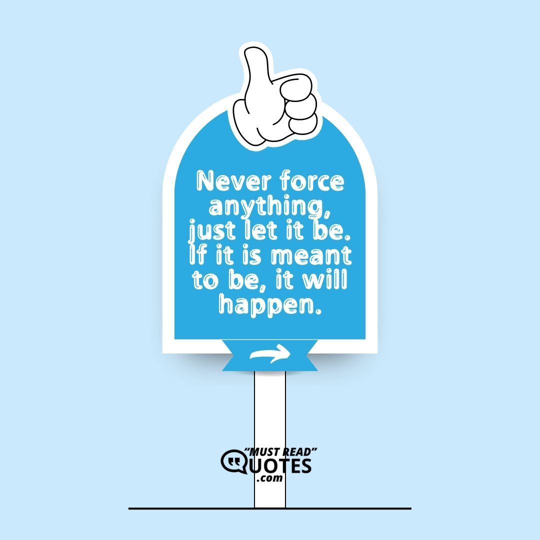 Never force anything, just let it be. If it is meant to be, it will happen.