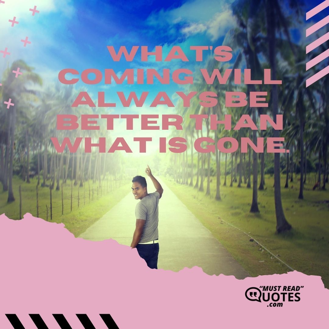 What's coming will always be better than what is gone.