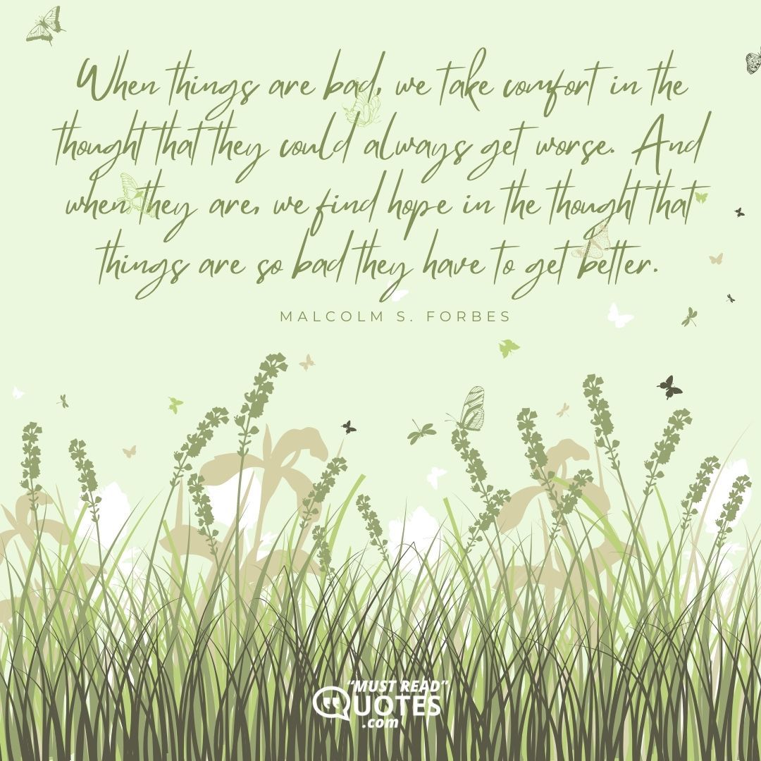 When things are bad, we take comfort in the thought that they could always get worse. And when they are, we find hope in the thought that things are so bad they have to get better.
