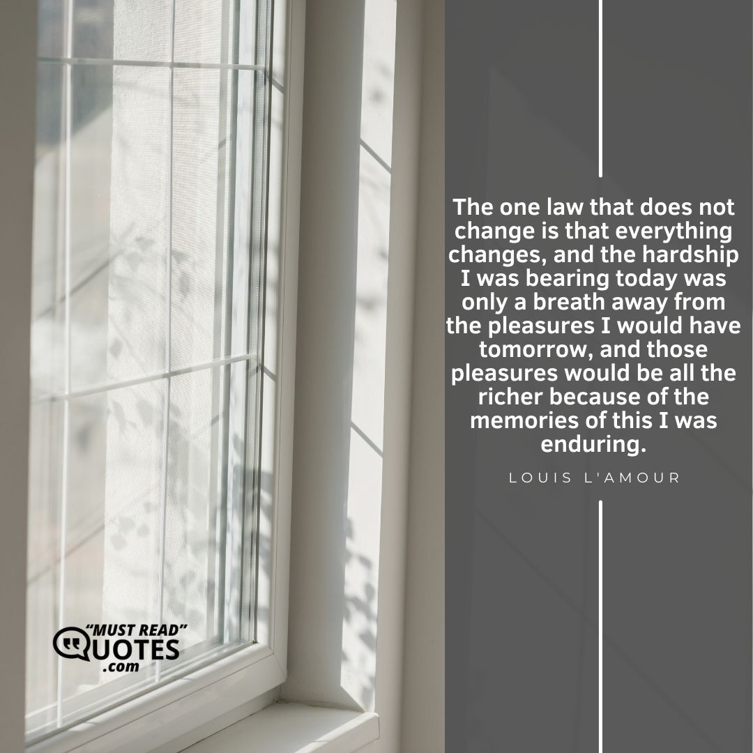 The one law that does not change is that everything changes, and the hardship I was bearing today was only a breath away from the pleasures I would have tomorrow, and those pleasures would be all the richer because of the memories of this I was enduring.