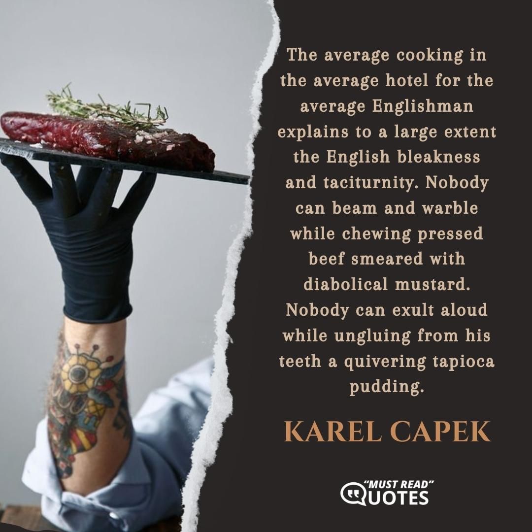 The average cooking in the average hotel for the average Englishman explains to a large extent the English bleakness and taciturnity. Nobody can beam and warble while chewing pressed beef smeared with diabolical mustard. Nobody can exult aloud while ungluing from his teeth a quivering tapioca pudding.