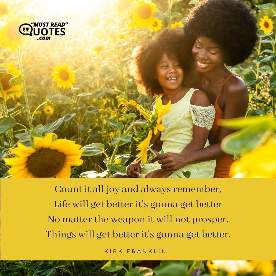 Count it all joy and always remember, Life will get better it's gonna get better No matter the weapon it will not prosper, Things will get better it's gonna get better.