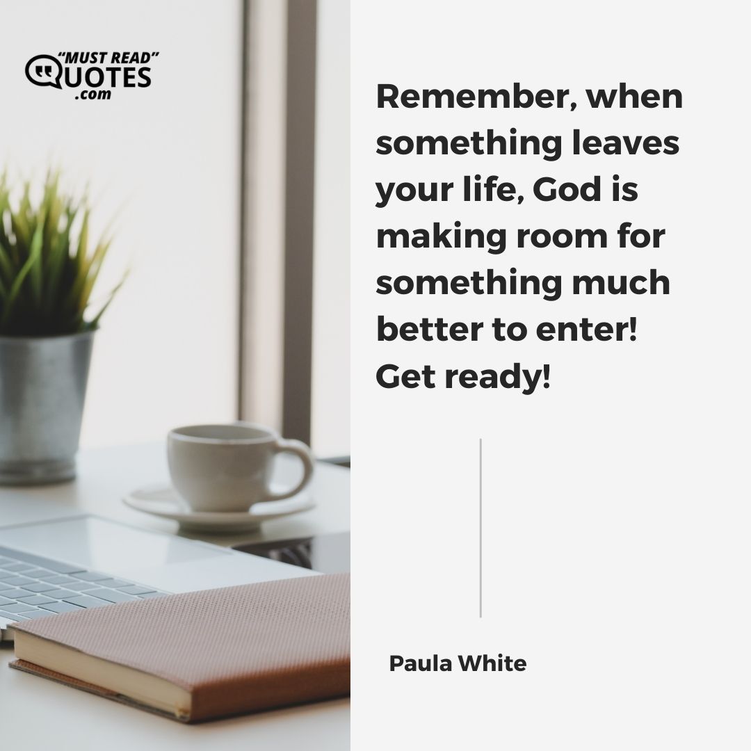 Remember, when something leaves your life, God is making room for something much better to enter! Get ready!
