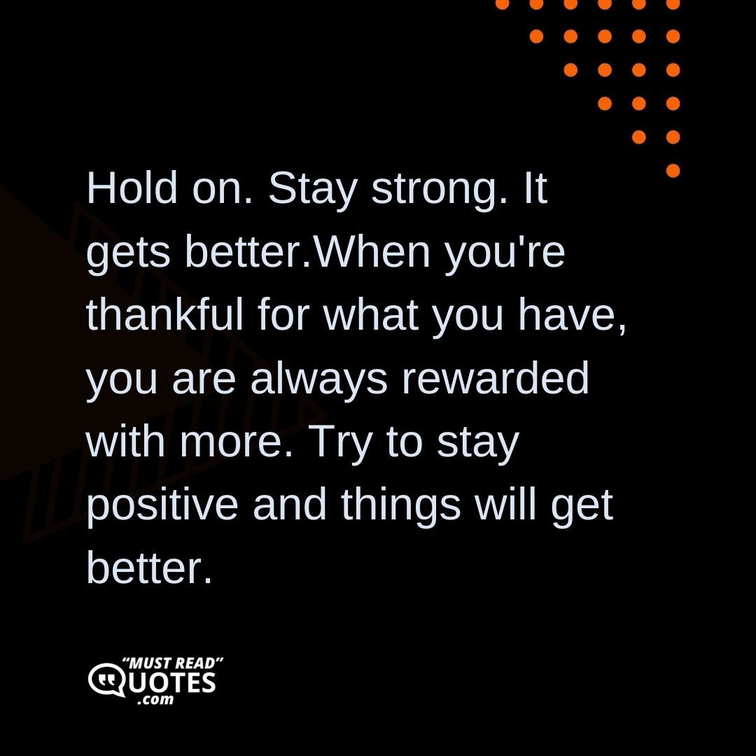 Hold on. Stay strong. It gets better.When you're thankful for what you have, you are always rewarded with more. Try to stay positive and things will get better.