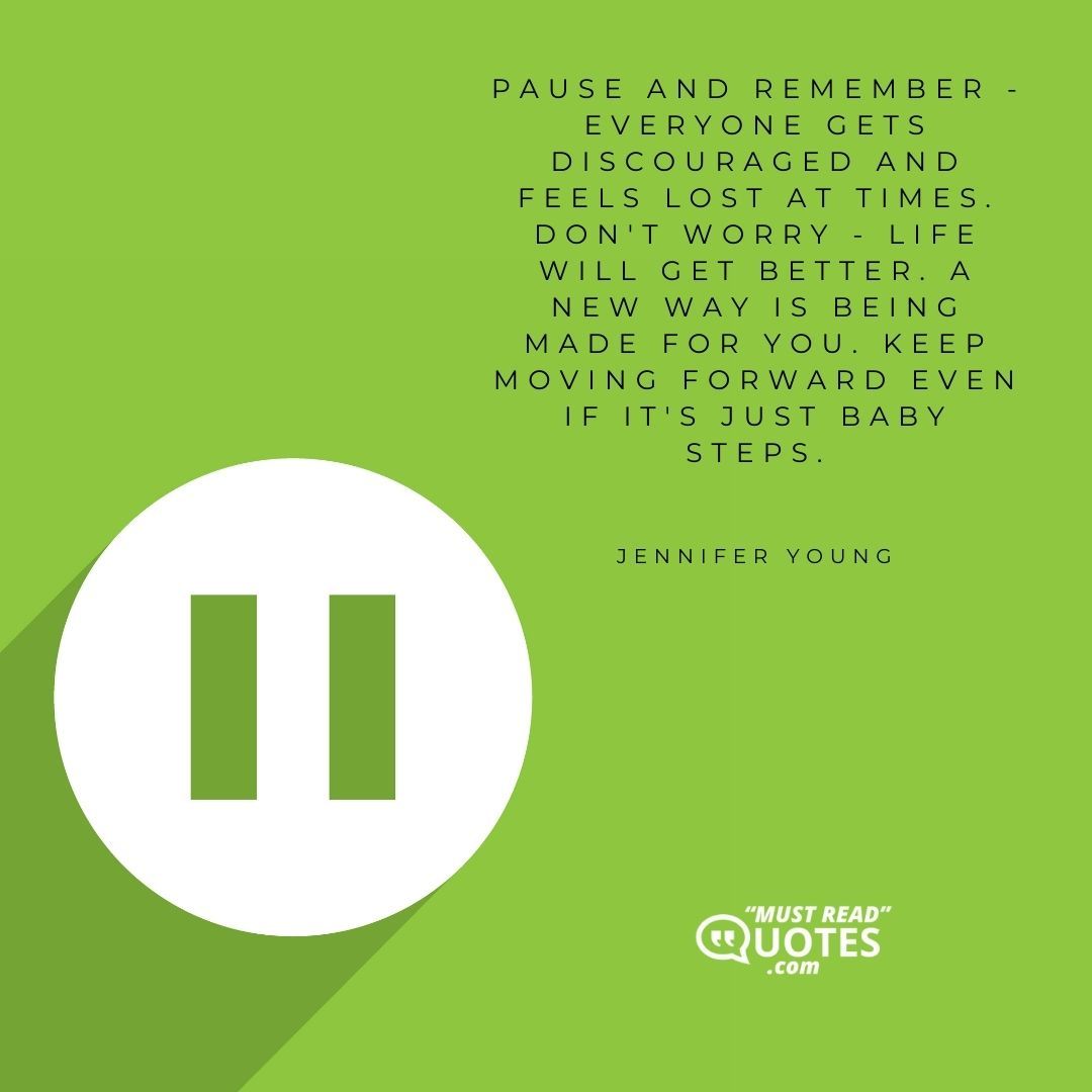 Pause and remember - Everyone gets discouraged and feels lost at times. Don't worry - life will get better. A new way is being made for you. Keep moving forward even if it's just baby steps.