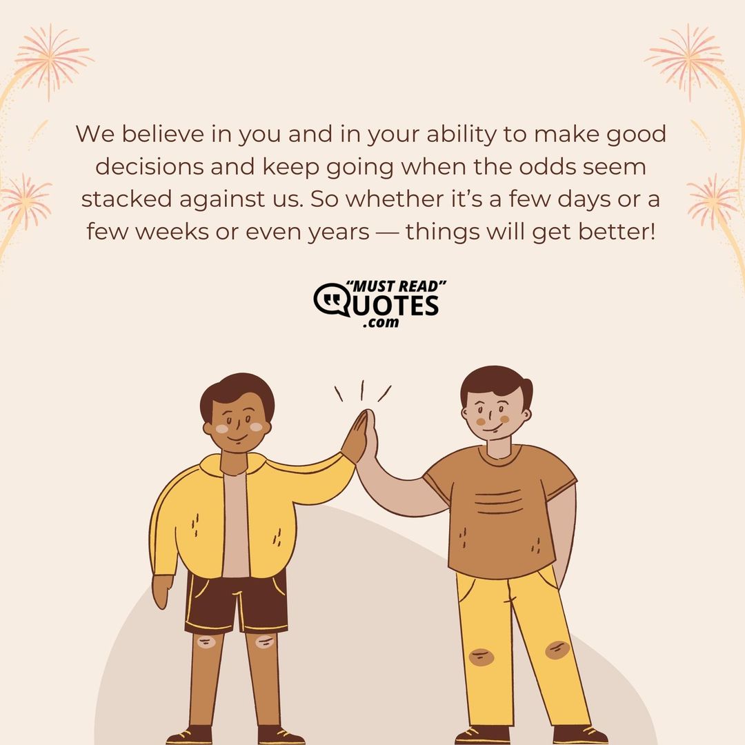 We believe in you and in your ability to make good decisions and keep going when the odds seem stacked against us. So whether it’s a few days or a few weeks or even years — things will get better!