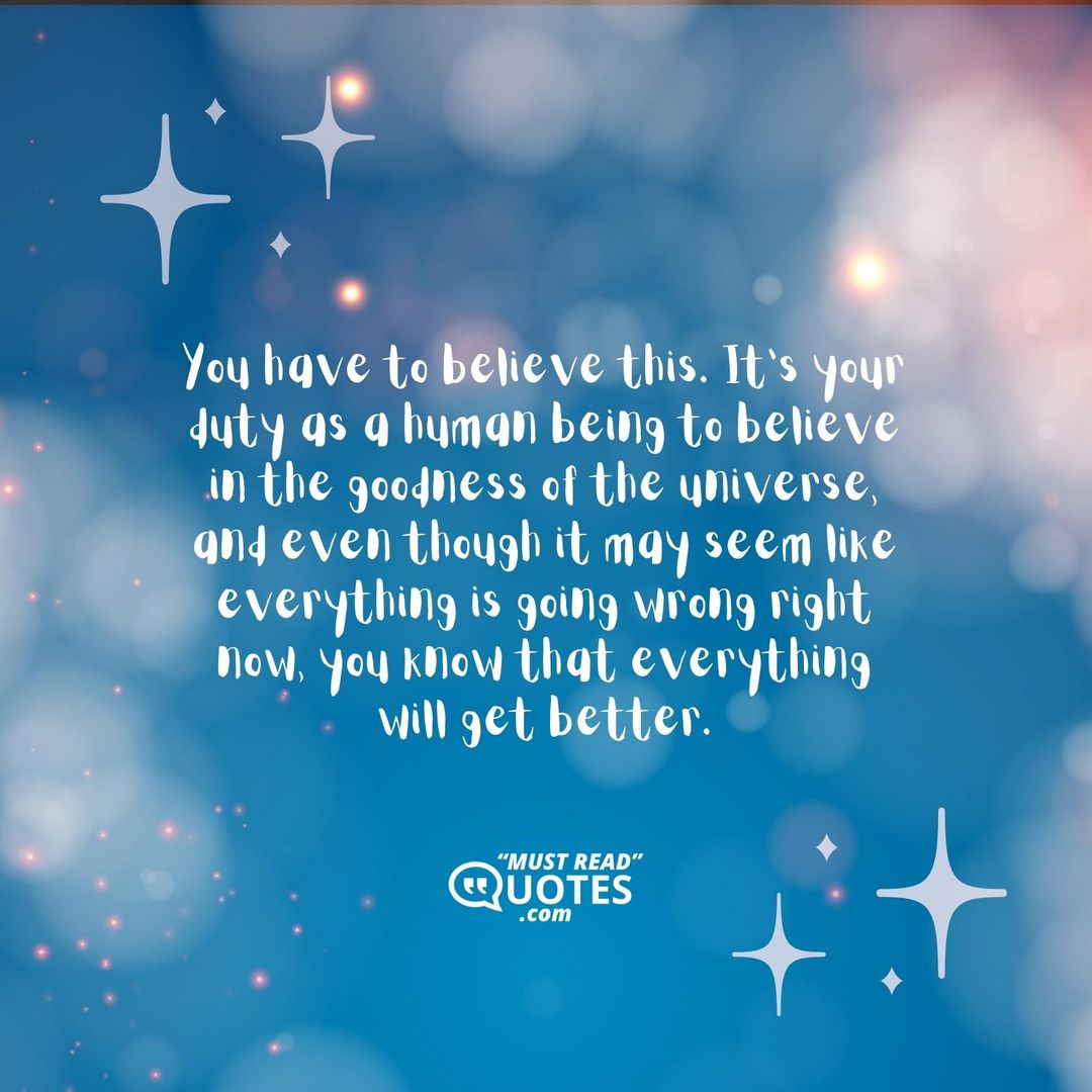 You have to believe this. It’s your duty as a human being to believe in the goodness of the universe, and even though it may seem like everything is going wrong right now, you know that everything will get better.