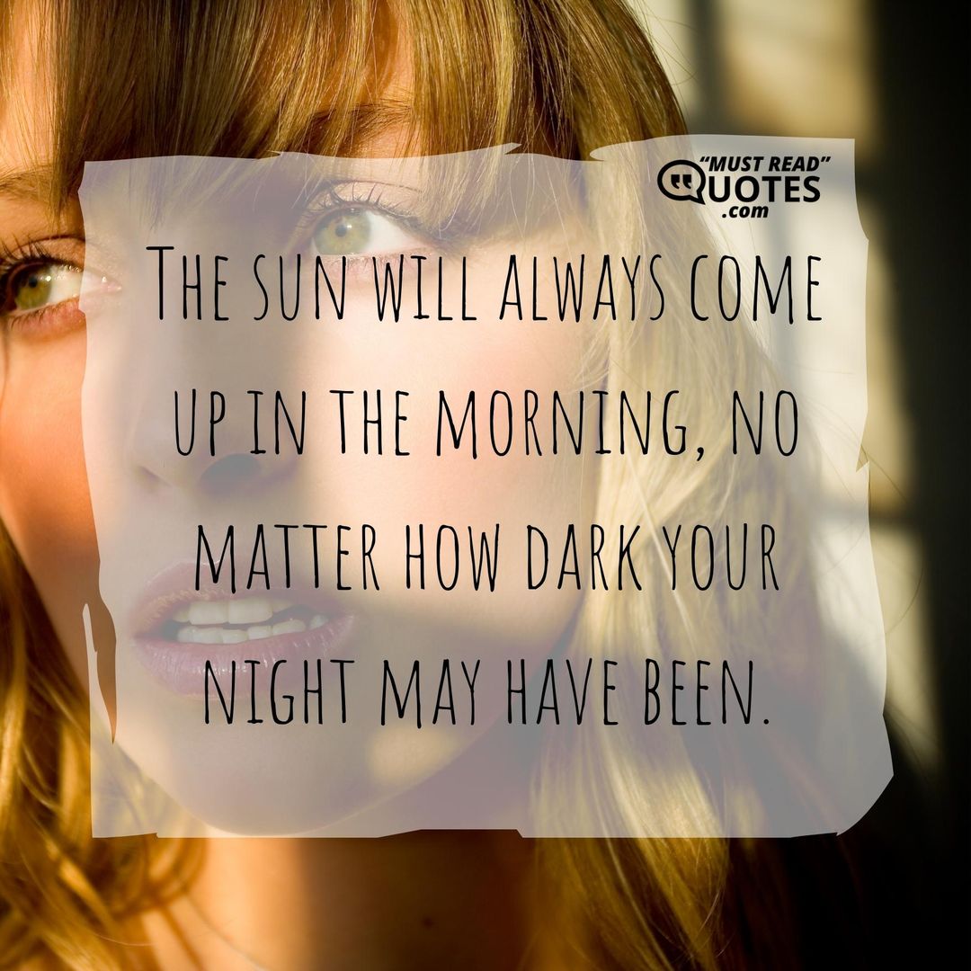 The sun will always come up in the morning, no matter how dark your night may have been.
