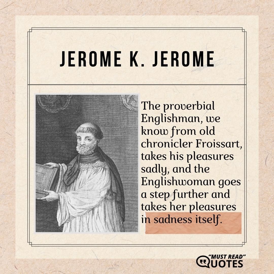 The proverbial Englishman, we know from old chronicler Froissart, takes his pleasures sadly, and the Englishwoman goes a step further and takes her pleasures in sadness itself.
