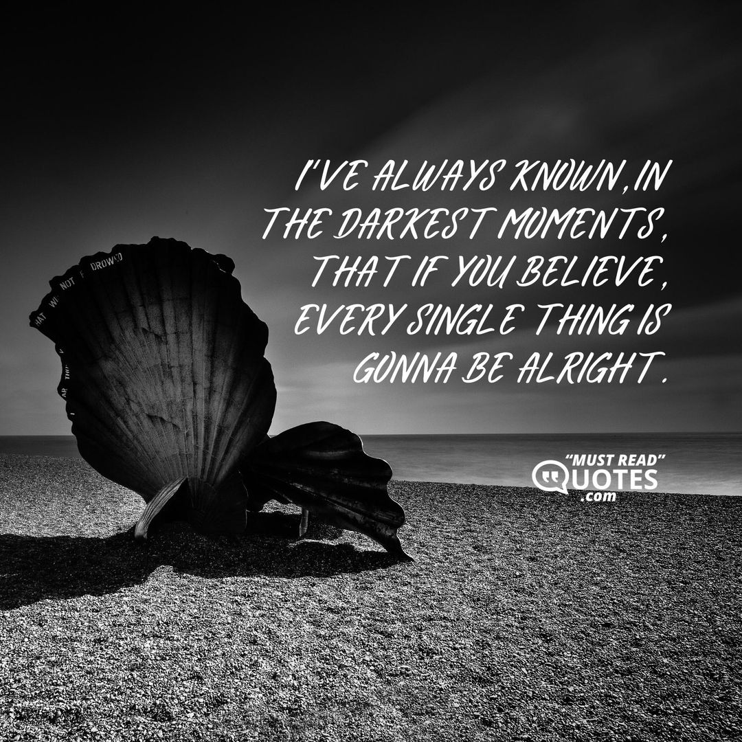I’ve always known, in the darkest moments, that if you believe, every single thing is gonna be alright.